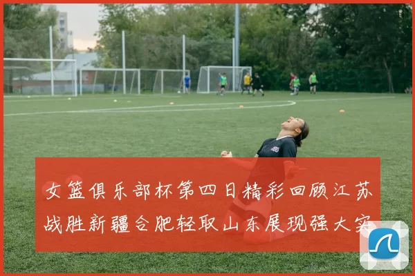 女篮俱乐部杯第四日精彩回顾江苏战胜新疆合肥轻取山东展现强大实力