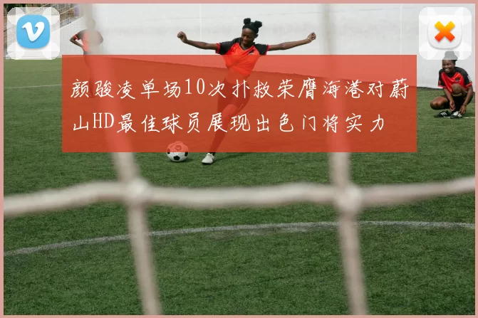 颜骏凌单场10次扑救荣膺海港对蔚山HD最佳球员展现出色门将实力