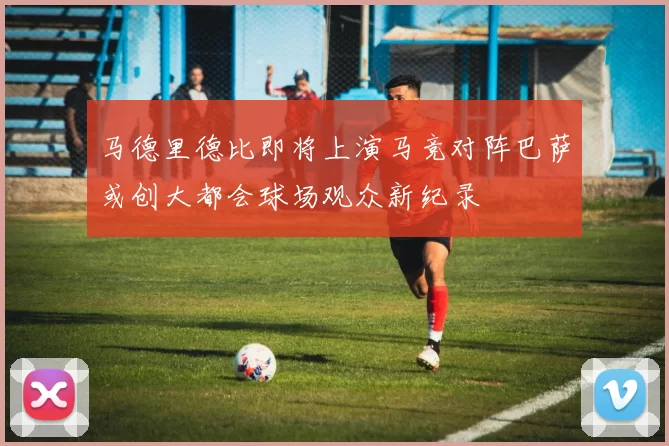 马德里德比即将上演马竞对阵巴萨或创大都会球场观众新纪录