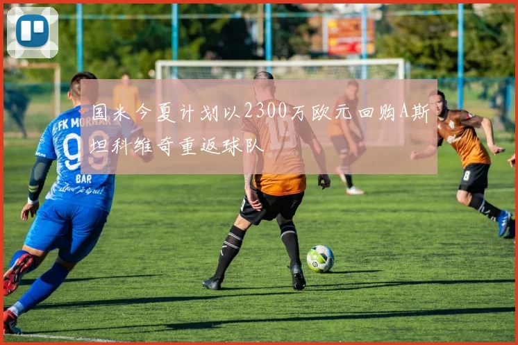 国米今夏计划以2300万欧元回购A斯坦科维奇重返球队