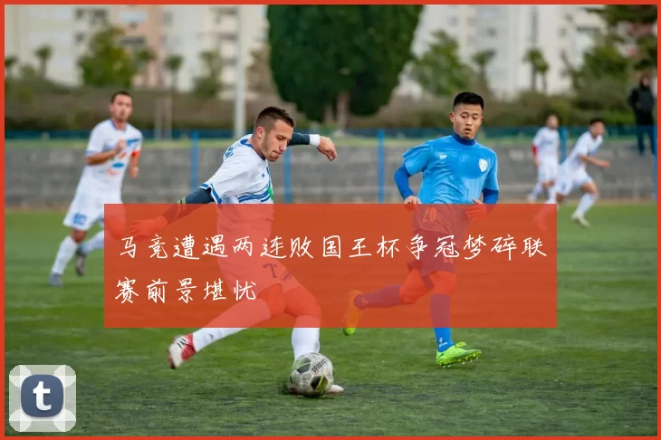 马竞遭遇两连败国王杯争冠梦碎联赛前景堪忧