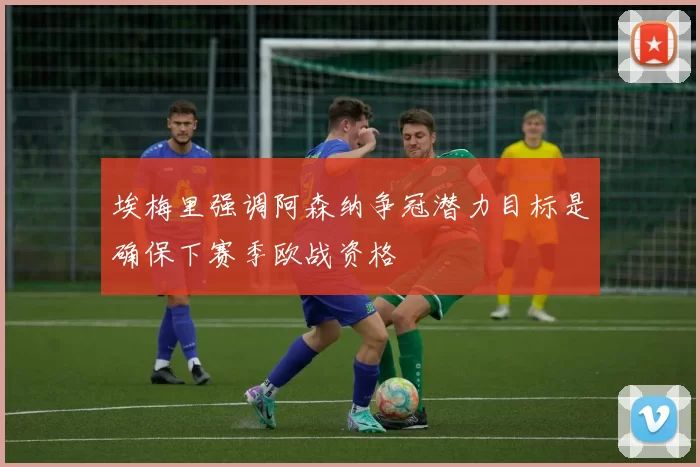 埃梅里强调阿森纳争冠潜力目标是确保下赛季欧战资格