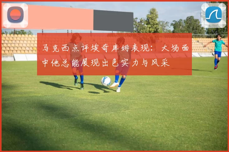 马克西点评埃奇库姆表现：大场面中他总能展现出色实力与风采