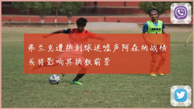 弗兰克遭热刺球迷嘘声阿森纳战绩或将影响其执教前景