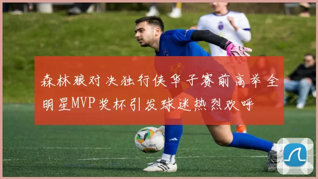 森林狼对决独行侠华子赛前高举全明星MVP奖杯引发球迷热烈欢呼