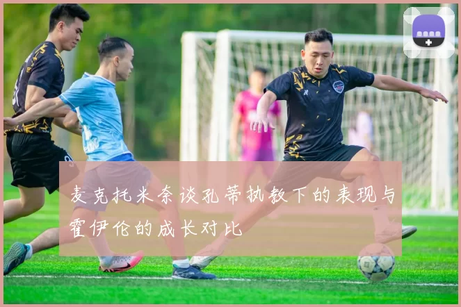 麦克托米奈谈孔蒂执教下的表现与霍伊伦的成长对比