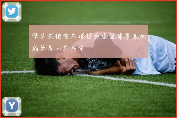 保罗深情宣布退役感谢篮球带来的成长与人生启示