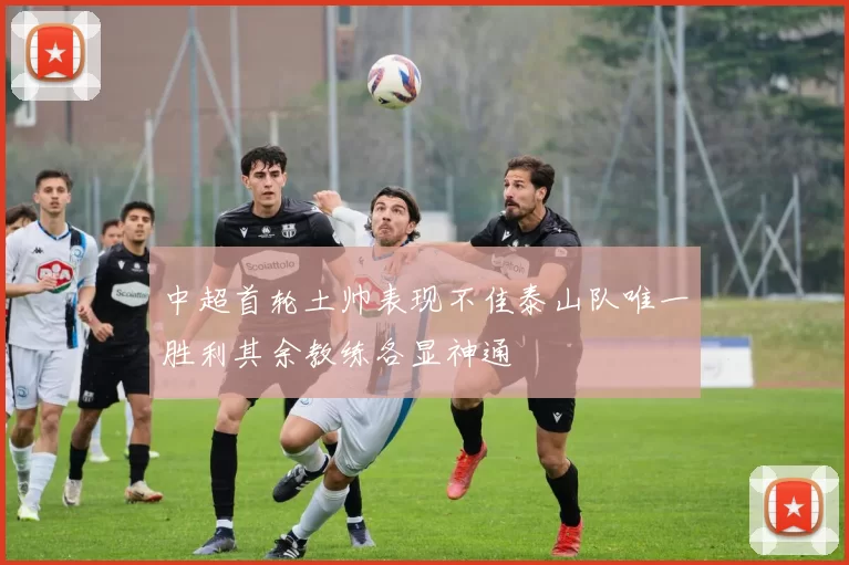 中超首轮土帅表现不佳泰山队唯一胜利其余教练各显神通