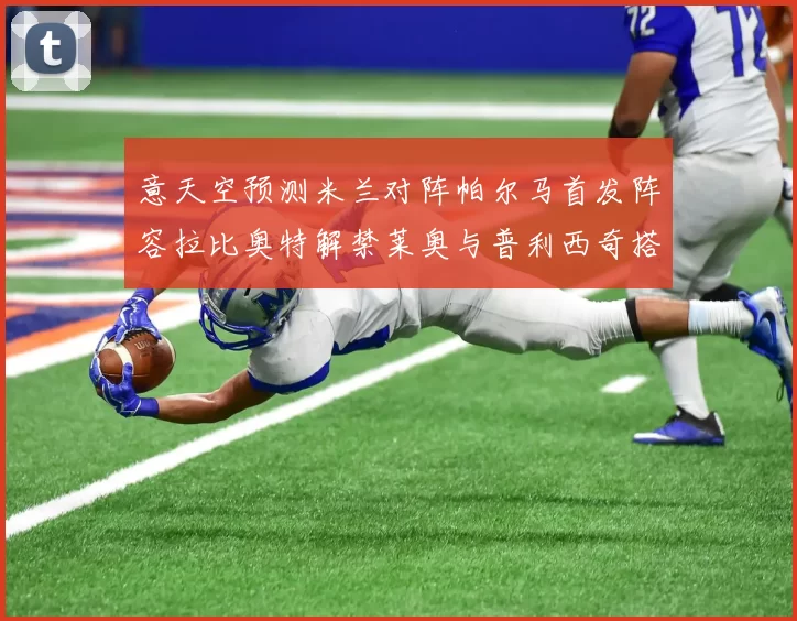 意天空预测米兰对阵帕尔马首发阵容拉比奥特解禁莱奥与普利西奇搭档出战