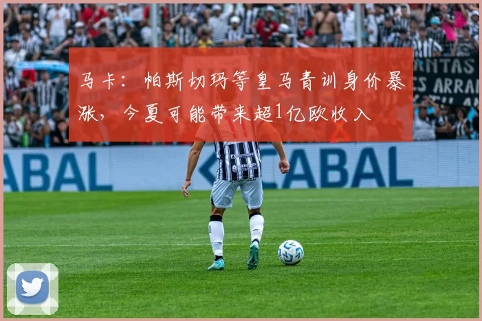 马卡：帕斯切玛等皇马青训身价暴涨，今夏可能带来超1亿欧收入