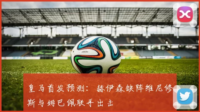 皇马首发预测：赫伊森缺阵维尼修斯与姆巴佩联手出击