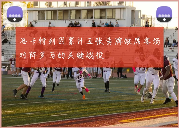 洛卡特利因累计五张黄牌缺席客场对阵罗马的关键战役
