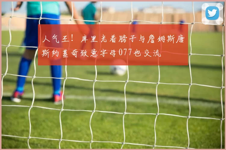 人气王！库里光着膀子与詹姆斯唐斯约基奇致意字母077也交流