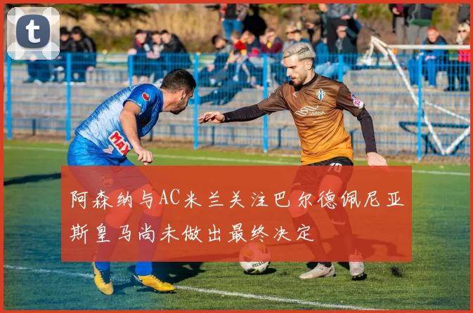 阿森纳与AC米兰关注巴尔德佩尼亚斯皇马尚未做出最终决定