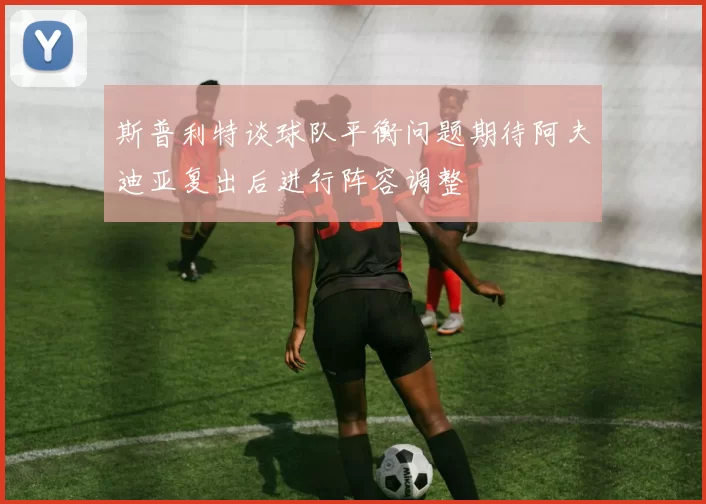 斯普利特谈球队平衡问题期待阿夫迪亚复出后进行阵容调整