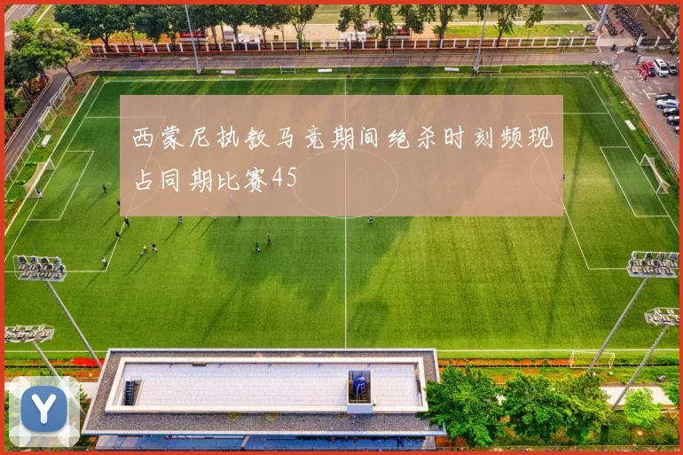 西蒙尼执教马竞期间绝杀时刻频现占同期比赛45