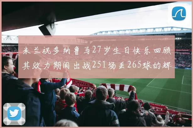 米兰祝多纳鲁马27岁生日快乐回顾其效力期间出战251场丢265球的辉煌历程