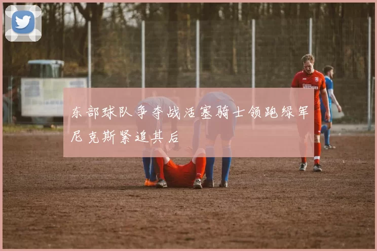 东部球队争夺战活塞骑士领跑绿军尼克斯紧追其后