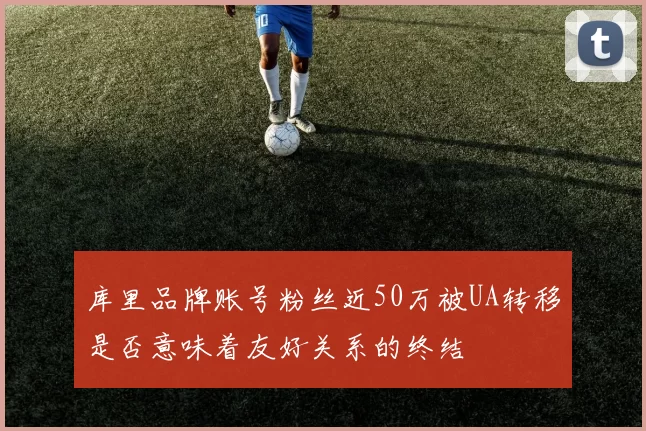 库里品牌账号粉丝近50万被UA转移是否意味着友好关系的终结