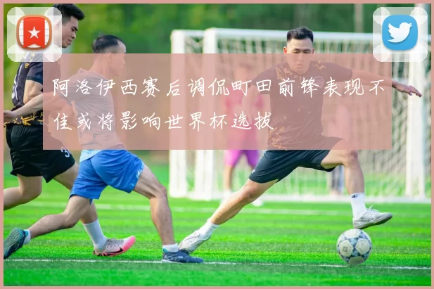 阿洛伊西赛后调侃町田前锋表现不佳或将影响世界杯选拔