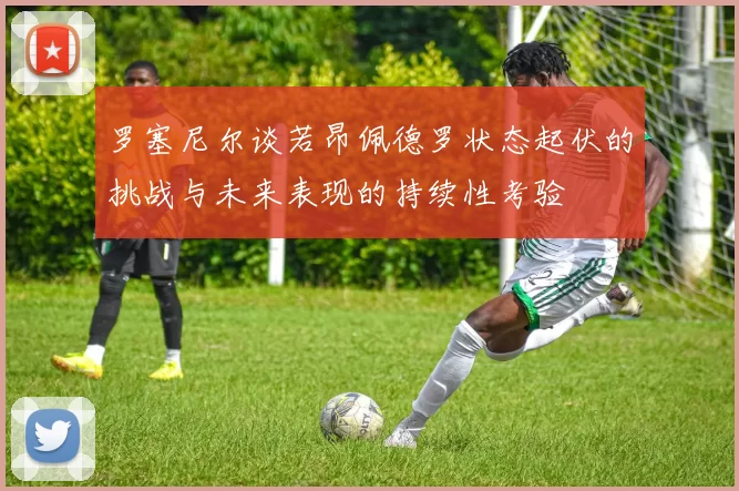 罗塞尼尔谈若昂佩德罗状态起伏的挑战与未来表现的持续性考验